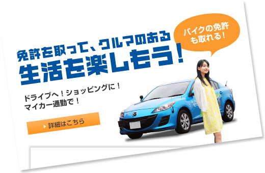 免許を取って、クルマのある生活を楽しもう！ドライブへ！ショッピングに！マイカー通勤で！　バイクの免許も取れる！ 詳細はこちら