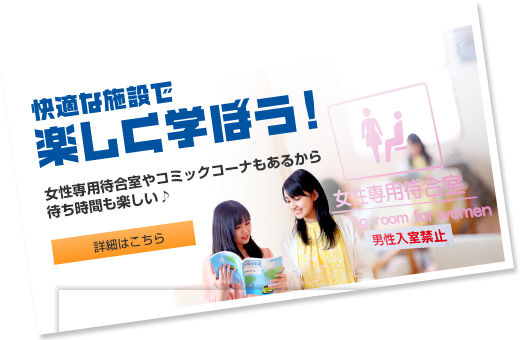 快適な施設で楽しく学ぼう！ 女性専用待合室やコミックコーナーもあるから待ち時間も楽しい♪  詳細はこちら