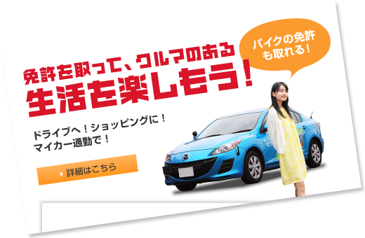 免許を取って、クルマのある生活を楽しもう！ドライブへ！ショッピングに！マイカー通勤で！　バイクの免許も取れる！ 詳細はこちら