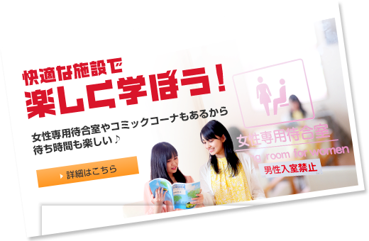 快適な施設で楽しく学ぼう！ 女性専用待合室やコミックコーナーもあるから待ち時間も楽しい♪  詳細はこちら