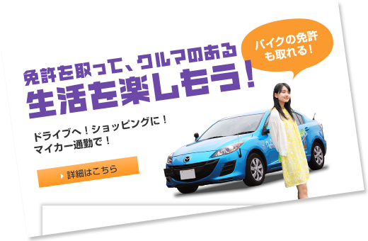 免許を取って、クルマのある生活を楽しもう！ドライブへ！ショッピングに！マイカー通勤で！　バイクの免許も取れる！ 詳細はこちら