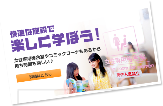 快適な施設で楽しく学ぼう！ 女性専用待合室やコミックコーナーもあるから待ち時間も楽しい♪  詳細はこちら