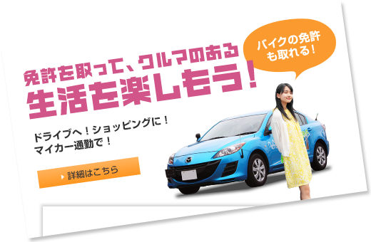 免許を取って、クルマのある生活を楽しもう！ドライブへ！ショッピングに！マイカー通勤で！　バイクの免許も取れる！ 詳細はこちら