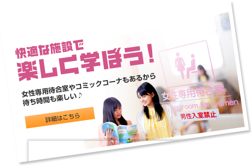 快適な施設で楽しく学ぼう！ 女性専用待合室やコミックコーナーもあるから待ち時間も楽しい♪  詳細はこちら
