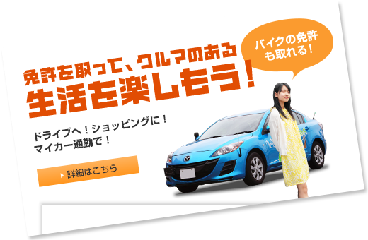 免許を取って、クルマのある生活を楽しもう！ドライブへ！ショッピングに！マイカー通勤で！　バイクの免許も取れる！ 詳細はこちら