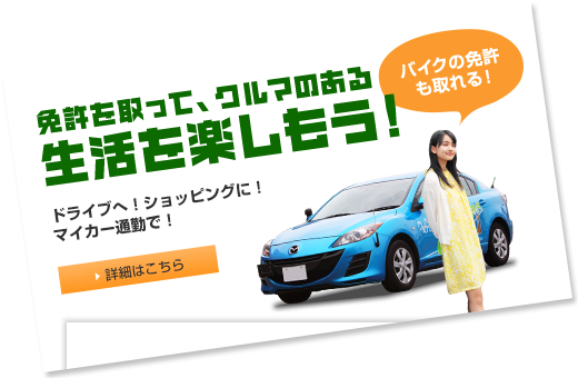 免許を取って、クルマのある生活を楽しもう！ドライブへ！ショッピングに！マイカー通勤で！　バイクの免許も取れる！ 詳細はこちら